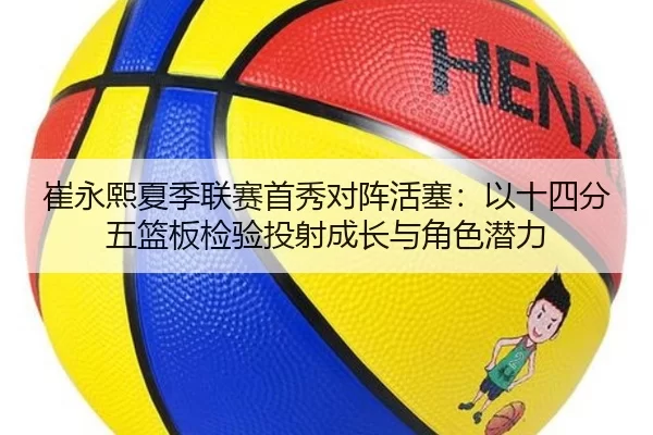 崔永熙夏季联赛首秀对阵活塞：以十四分五篮板检验投射成长与角色潜力