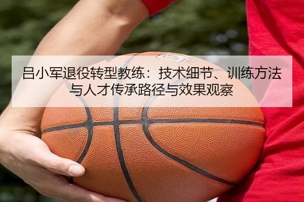 吕小军退役转型教练：技术细节、训练方法与人才传承路径与效果观察